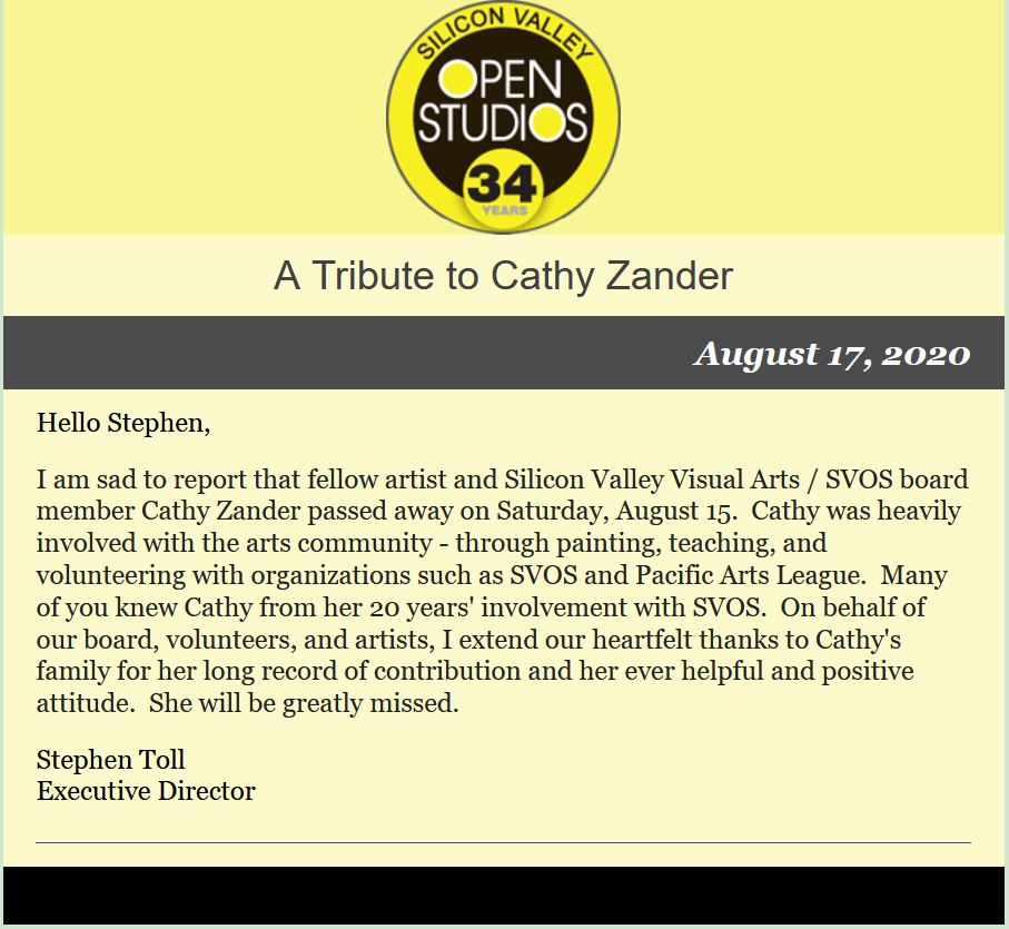 I
                am sad to report that fellow artist and Silicon Valley
                Visual Arts / SVOS board member Cathy Zander passed away
                on Saturday, August 15. Cathy was heavily involved with
                the arts community - through painting, teaching, and
                volunteering with organizations such as SVOS and Pacific
                Arts League. Many of you knew Cathy from her 20 years'
                involvement with SVOS. On behalf of our board,
                volunteers, and artists, I extend our heartfelt thanks
                to Cathy's family for her long record of contribution
                and her ever helpful and positive attitude. She will be
                greatly missed.